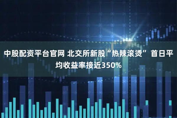 中股配资平台官网 北交所新股“热辣滚烫” 首日平均收益率接近350%
