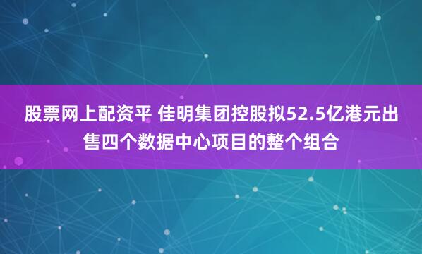 股票网上配资平 佳明集团控股拟52.5亿港元出售四个数据中心项目的整个组合