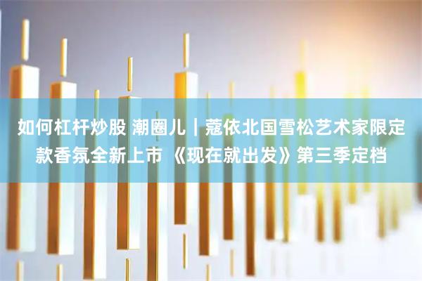 如何杠杆炒股 潮圈儿｜蔻依北国雪松艺术家限定款香氛全新上市 《现在就出发》第三季定档