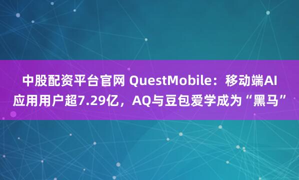 中股配资平台官网 QuestMobile：移动端AI应用用户超7.29亿，AQ与豆包爱学成为“黑马”