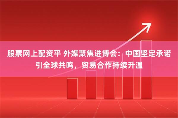 股票网上配资平 外媒聚焦进博会：中国坚定承诺引全球共鸣，贸易合作持续升温