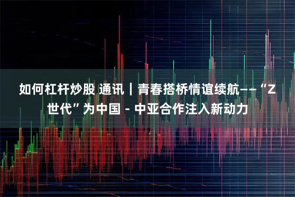 如何杠杆炒股 通讯｜青春搭桥　情谊续航——“Z世代”为中国－中亚合作注入新动力