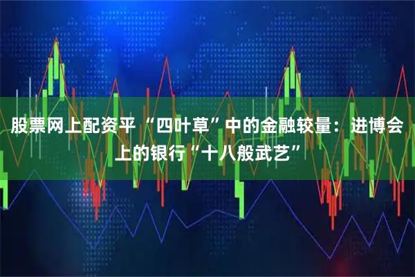 股票网上配资平 “四叶草”中的金融较量：进博会上的银行“十八般武艺”