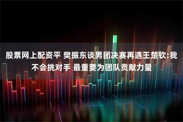 股票网上配资平 樊振东谈男团决赛再遇王楚钦:我不会挑对手 最重要为团队贡献力量