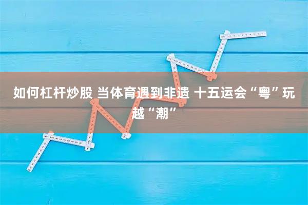 如何杠杆炒股 当体育遇到非遗 十五运会“粤”玩越“潮”