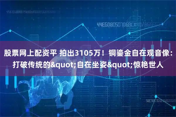 股票网上配资平 拍出3105万！铜鎏金自在观音像：打破传统的"自在坐姿"惊艳世人
