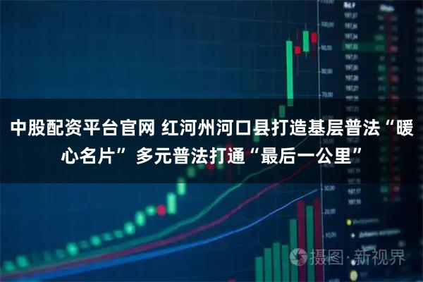 中股配资平台官网 红河州河口县打造基层普法“暖心名片” 多元普法打通“最后一公里”