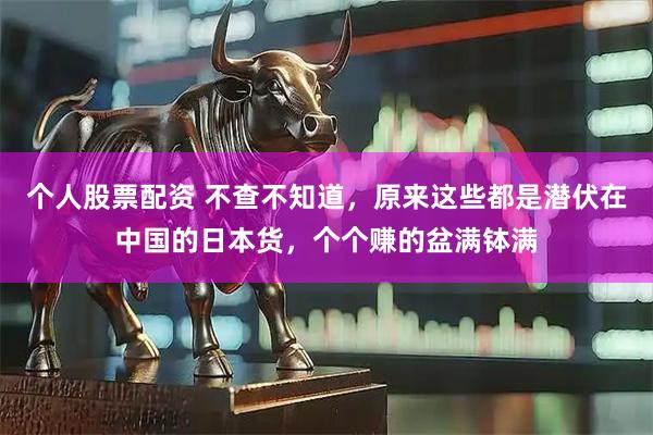 个人股票配资 不查不知道，原来这些都是潜伏在中国的日本货，个个赚的盆满钵满