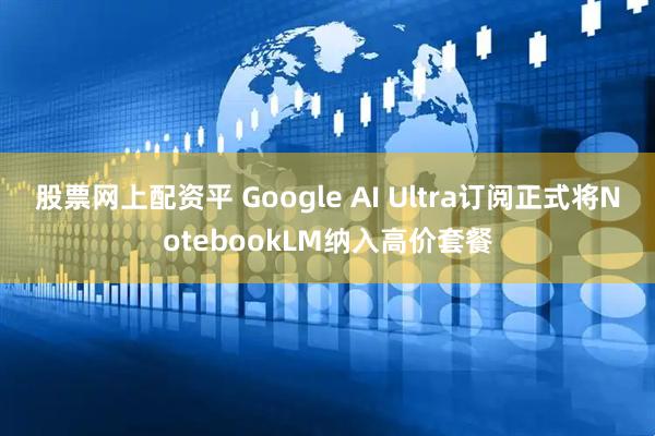 股票网上配资平 Google AI Ultra订阅正式将NotebookLM纳入高价套餐