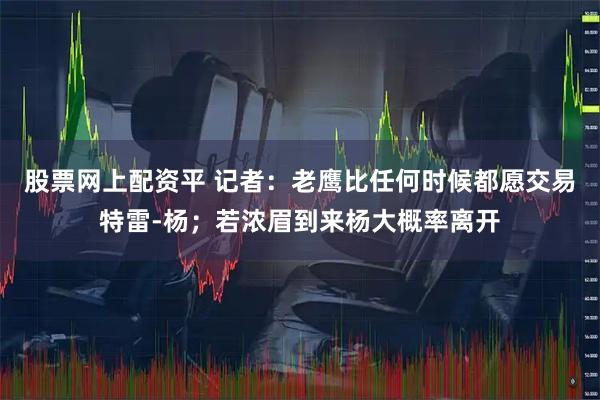 股票网上配资平 记者：老鹰比任何时候都愿交易特雷-杨；若浓眉到来杨大概率离开
