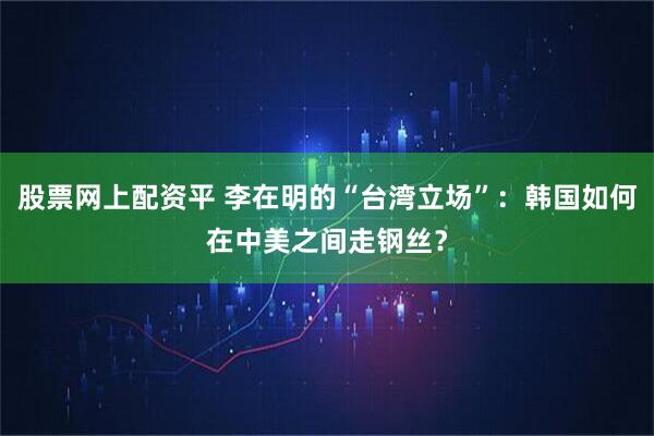 股票网上配资平 李在明的“台湾立场”：韩国如何在中美之间走钢丝？