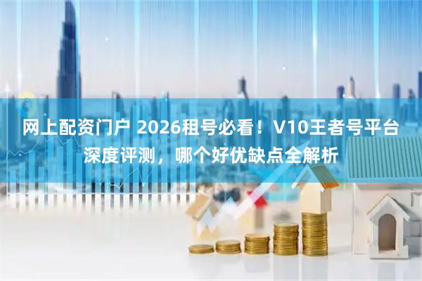 网上配资门户 2026租号必看！V10王者号平台深度评测，哪个好优缺点全解析