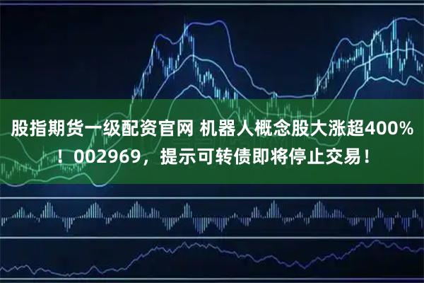 股指期货一级配资官网 机器人概念股大涨超400%！002969，提示可转债即将停止交易！