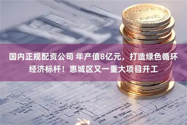 国内正规配资公司 年产值8亿元，打造绿色循环经济标杆！惠城区又一重大项目开工