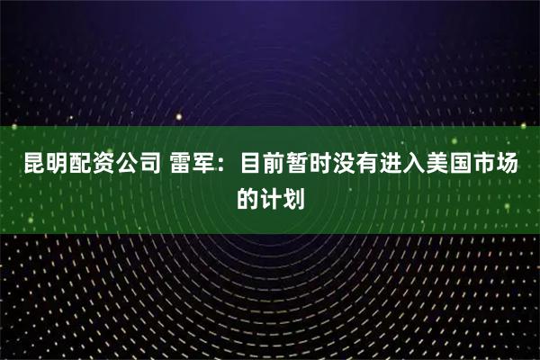 昆明配资公司 雷军：目前暂时没有进入美国市场的计划