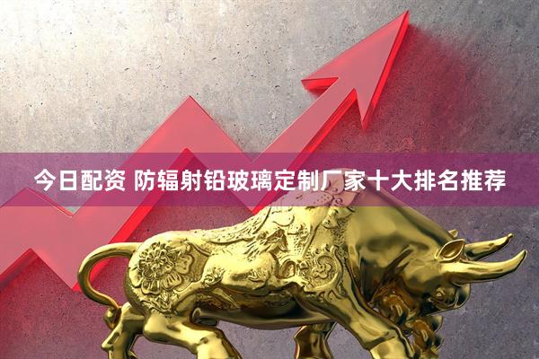 今日配资 防辐射铅玻璃定制厂家十大排名推荐