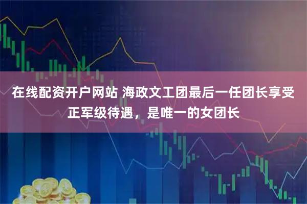 在线配资开户网站 海政文工团最后一任团长享受正军级待遇，是唯一的女团长