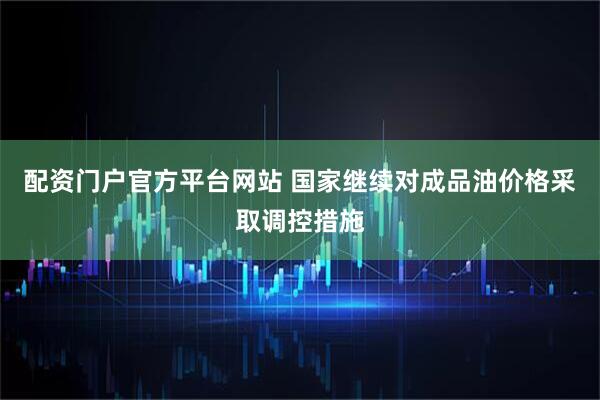 配资门户官方平台网站 国家继续对成品油价格采取调控措施