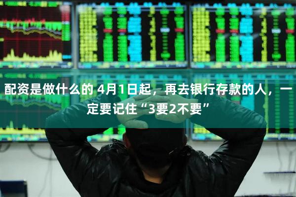 配资是做什么的 4月1日起,再去银行存款的人,一定要记住“3要2不要”