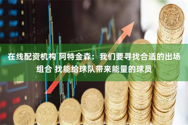 在线配资机构 阿特金森：我们要寻找合适的出场组合 找能给球队带来能量的球员
