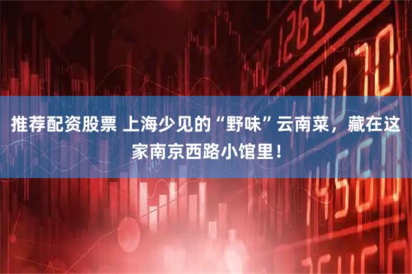 推荐配资股票 上海少见的“野味”云南菜，藏在这家南京西路小馆里！