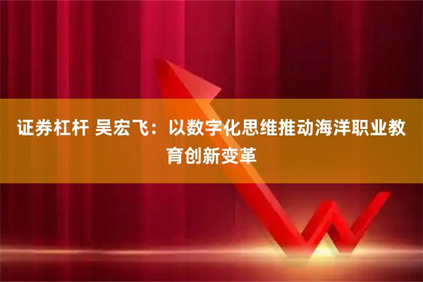 证券杠杆 吴宏飞：以数字化思维推动海洋职业教育创新变革
