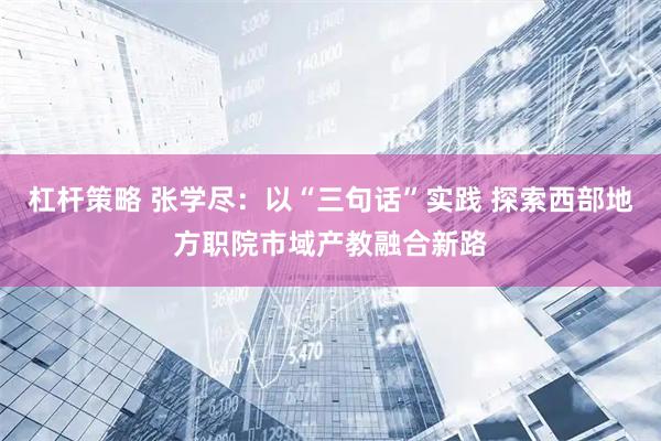 杠杆策略 张学尽：以“三句话”实践 探索西部地方职院市域产教融合新路