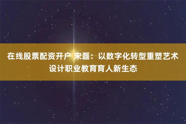 在线股票配资开户 宋磊：以数字化转型重塑艺术设计职业教育育人新生态