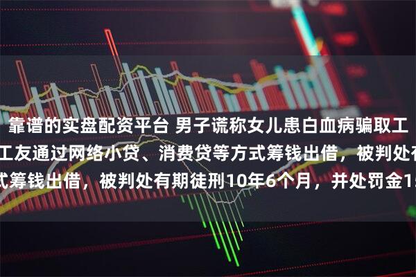 靠谱的实盘配资平台 男子谎称女儿患白血病骗取工友80多万元，甚至诱骗工友通过网络小贷、消费贷等方式筹钱出借，被判处有期徒刑10年6个月，并处罚金15万元