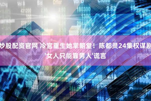 配资炒股配资官网 冷宫重生她掌朝堂！陈都灵24集权谋剧撕碎'女人只能靠男人'谎言