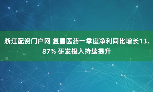 浙江配资门户网 复星医药一季度净利同比增长13.87% 研发投入持续提升