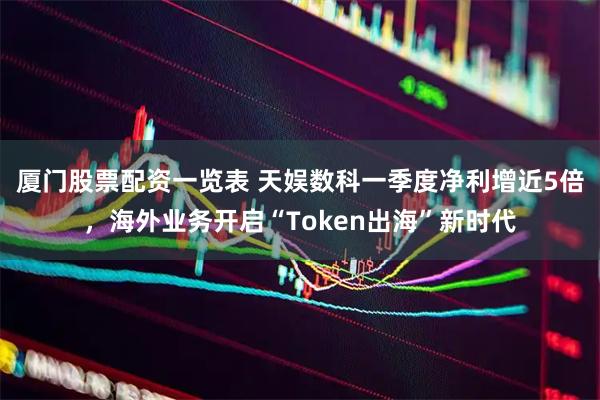 厦门股票配资一览表 天娱数科一季度净利增近5倍，海外业务开启“Token出海”新时代