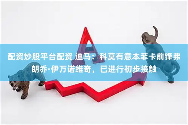 配资炒股平台配资 迪马：科莫有意本菲卡前锋弗朗乔·伊万诺维奇，已进行初步接触