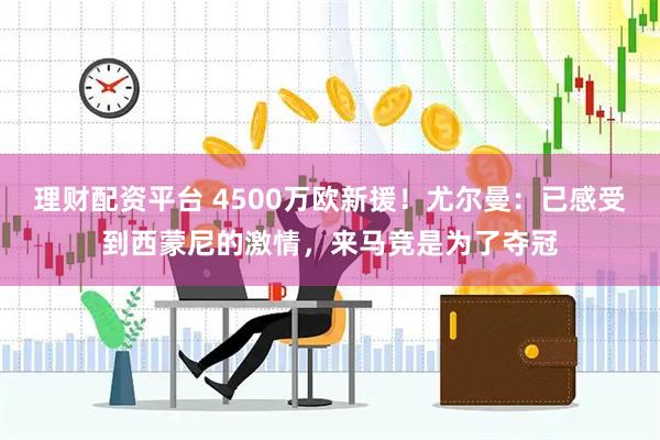 理财配资平台 4500万欧新援！尤尔曼：已感受到西蒙尼的激情，来马竞是为了夺冠