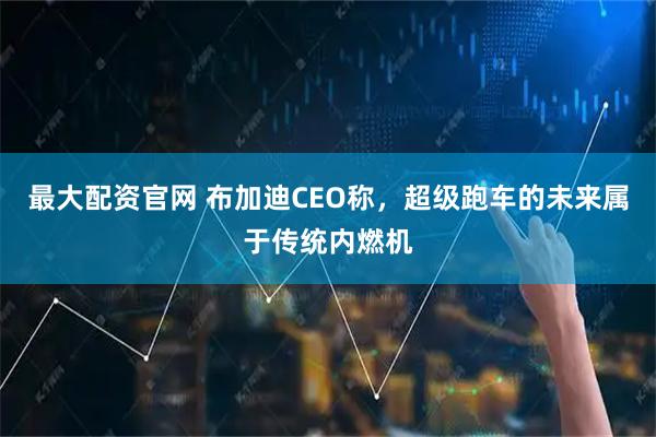 最大配资官网 布加迪CEO称，超级跑车的未来属于传统内燃机